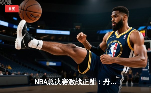 NBA总决赛激战正酣：丹佛掘金主场力克迈阿密热火，约基奇三双统治攻防