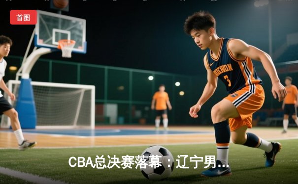 CBA总决赛落幕：辽宁男篮力克新疆成功卫冕，赵继伟荣膺FMVP