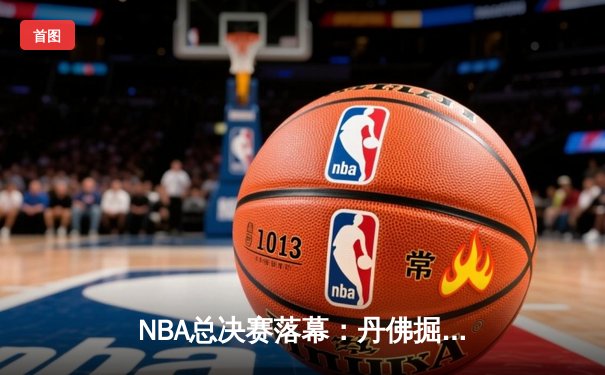NBA总决赛落幕：丹佛掘金首夺总冠军 约基奇全能表现荣膺FMVP