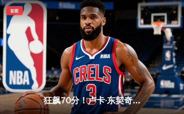 狂飙70分！卢卡·东契奇率队绝境翻盘，独行侠加时险胜尼克斯