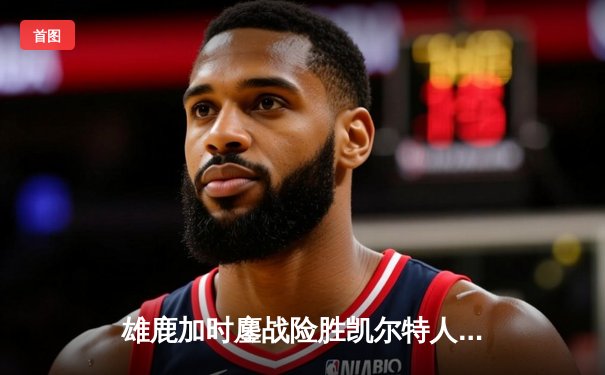 雄鹿加时鏖战险胜凯尔特人，字母哥44分引领东部巅峰对决